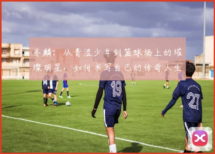 齐麟：从青涩少年到篮球场上的璀璨明星，如何书写自己的传奇人生