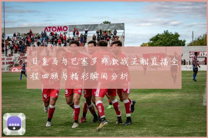 日皇马与巴塞罗那激战正酣直播全程回顾与精彩瞬间分析