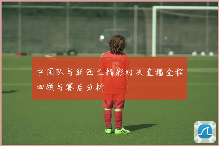 中国队与新西兰精彩对决直播全程回顾与赛后分析