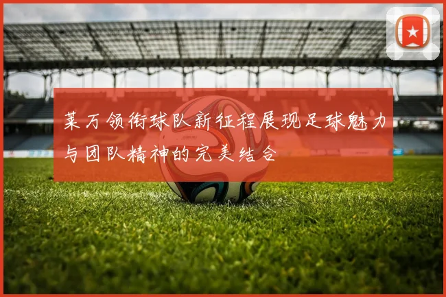 莱万领衔球队新征程展现足球魅力与团队精神的完美结合