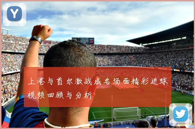 上港与首尔激战成名场面精彩进球视频回顾与分析